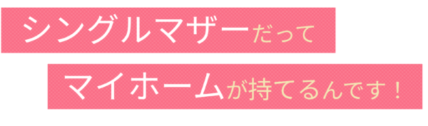 シングルマザーだってマイホームが持てるんです！